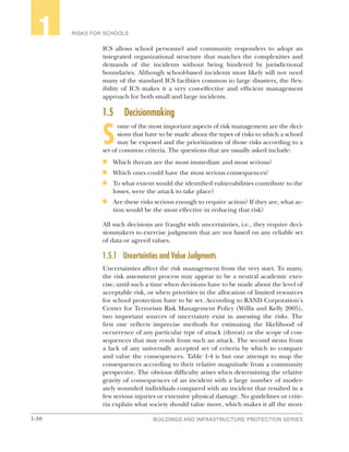 1-30 BUILDINGS AND INFRASTRUCTURE PROTECTION SERIES
RISKS FOR SCHOOLS1
ICS allows school personnel and community responders to adopt an
integrated organizational structure that matches the complexities and
demands of the incidents without being hindered by jurisdictional
boundaries. Although school-based incidents most likely will not need
many of the standard ICS facilities common to large disasters, the flex-
ibility of ICS makes it a very cost-effective and efficient management
approach for both small and large incidents.
1.5	Decisionmaking
S
ome of the most important aspects of risk management are the deci-
sions that have to be made about the types of risks to which a school
may be exposed and the prioritization of those risks according to a
set of common criteria. The questions that are usually asked include:
n	 Which threats are the most immediate and most serious?
n	 Which ones could have the most serious consequences?
n	 To what extent would the identified vulnerabilities contribute to the
losses, were the attack to take place?
n	 Are these risks serious enough to require action? If they are, what ac-
tion would be the most effective in reducing that risk?
All such decisions are fraught with uncertainties, i.e., they require deci-
sionmakers to exercise judgments that are not based on any reliable set
of data or agreed values.
1.5.1	 Uncertainties and Value Judgments
Uncertainties affect the risk management from the very start. To many,
the risk assessment process may appear to be a neutral academic exer-
cise, until such a time when decisions have to be made about the level of
acceptable risk, or when priorities in the allocation of limited resources
for school protection have to be set. According to RAND Corporation’s
Center for Terrorism Risk Management Policy (Willis and Kelly 2005),
two important sources of uncertainty exist in assessing the risks. The
first one reflects imprecise methods for estimating the likelihood of
occurrence of any particular type of attack (threat) or the scope of con-
sequences that may result from such an attack. The second stems from
a lack of any universally accepted set of criteria by which to compare
and value the consequences. Table 1-4 is but one attempt to map the
consequences according to their relative magnitude from a community
perspective. The obvious difficulty arises when determining the relative
gravity of consequences of an incident with a large number of moder-
ately wounded individuals compared with an incident that resulted in a
few serious injuries or extensive physical damage. No guidelines or crite-
ria explain what society should value more, which makes it all the more
 
