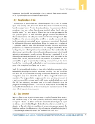 1-31PRIMER TO DESIGN SAFE SCHOOL PROJECTS IN CASE OF TERRORIST ATTACKS AND SCHOOL SHOOTINGS
RISKS FOR SCHOOLS 1
important for the risk assessment process to address these uncertainties
in an open discussion with all the stakeholders.
1.5.2	 Acceptable Level of Risk
The daily lives of individuals and communities are full of risks of various
types and severity. The decisions about these risks are made routinely
based on experience. People do not perform a risk assessment before
crossing a busy street, but they do stop to think when faced with un-
familiar risks. They also stop to think when the consequences may be
too grave to ignore. In such situations, people consider the likelihood
that a certain event will take place and cause feared consequences. The
likelihood of a serious automobile accident is usually considered min-
iscule and, despite potentially grave consequences, routinely dismissed
by millions of drivers on a daily basis. These decisions are a product of
a conscious trade-off. The risks are usually deemed tolerable when com-
pared with the cost and inconvenience of not using an automobile. More
to the point, one other significant factor influences these and similar de-
cisions to accept the risks—the confidence of decisionmakers in the risk
reduction activities they usually employ. The drivers consciously drive on
the designated side of the road, strap on their seat belts, and observe the
traffic rules. That is, the decisionmakers are more likely to find the risks
acceptable, in spite of potentially horrifying consequences, if the likeli-
hood of the event is small, and sufficient and reasonable precautions, or
protective measures, have been put in place.
Such decisionmaking is similar to what school administrators face when
considering security threats and manmade hazards. They are no differ-
ent than the decisions made daily by individuals about their own lives,
except that they now affect the lives of others, frequently entire com-
munities. The responsibility to protect the most precious resource of
a society—its children—may weigh differently on individual aspects of
the risk, but ultimately, decisions have to be made about the most ap-
propriate level of protection. That level of protection is defined by the
acceptable level of risk and by the selection and implementation of the
most effective protective measures.
1.5.3	 Cost Estimation
A general spectrum of protective measures ranging from the least protec-
tive and least costly to the most protective and most costly are provided
in Figures 1-4 and 1-5. These protective measures are arranged by layers
of defense (described in Chapter 2): the first layer layer is outside the pe-
rimeter of the school, the second layer is between the perimeter and the
building, and the third layer generally refers to the school building itself.
Examples of protective measures are provided for each layer.
 