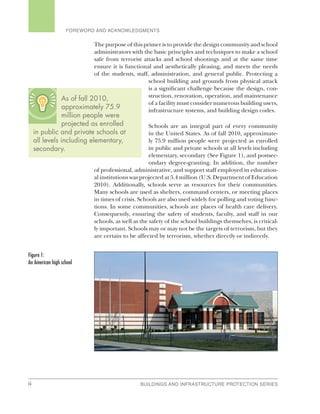 ii BUILDINGS AND INFRASTRUCTURE PROTECTION SERIES
FOREWORD AND ACKNOWLEDGMENTS
The purpose of this primer is to provide the design community and school
administrators with the basic principles and techniques to make a school
safe from terrorist attacks and school shootings and at the same time
ensure it is functional and aesthetically pleasing, and meets the needs
of the students, staff, administration, and general public. Protecting a
school building and grounds from physical attack
is a significant challenge because the design, con-
struction, renovation, operation, and maintenance
of a facility must consider numerous building users,
infrastructure systems, and building design codes.
Schools are an integral part of every community
in the United States. As of fall 2010, approximate-
ly 75.9 million people were projected as enrolled
in public and private schools at all levels including
elementary, secondary (See Figure 1), and postsec-
ondary degree-granting. In addition, the number
of professional, administrative, and support staff employed in education-
al institutions was projected at 5.4 million (U.S. Department of Education
2010). Additionally, schools serve as resources for their communities.
Many schools are used as shelters, command centers, or meeting places
in times of crisis. Schools are also used widely for polling and voting func-
tions. In some communities, schools are places of health care delivery.
Consequently, ensuring the safety of students, faculty, and staff in our
schools, as well as the safety of the school buildings themselves, is critical-
ly important. Schools may or may not be the targets of terrorism, but they
are certain to be affected by terrorism, whether directly or indirectly.
Figure 1:
An American high school
As of fall 2010,
approximately 75.9
million people were
projected as enrolled
in public and private schools at
all levels including elementary,
secondary.
 