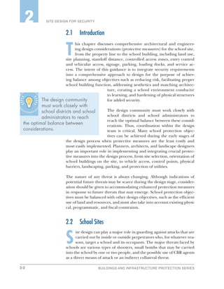 2-2 BUILDINGS AND INFRASTRUCTURE PROTECTION SERIES
SITE DESIGN FOR SECURITY2
The design community
must work closely with
school districts and school
administrators to reach
the optimal balance between
considerations.
2.1	Introduction
T
his chapter discusses comprehensive architectural and engineer-
ing design considerations (protective measures) for the school site,
from the property line to the school building, including land use,
site planning, standoff distance, controlled access zones, entry control
and vehicular access, signage, parking, loading docks, and service ac-
cess. The intent of this guidance is to integrate security requirements
into a comprehensive approach to design for the purpose of achiev-
ing balance among objectives such as reducing risk, facilitating proper
school building function, addressing aesthetics and matching architec-
ture, creating a school environment conducive
to learning, and hardening of physical structures
for added security.
The design community must work closely with
school districts and school administrators to
reach the optimal balance between these consid-
erations. Thus, coordination within the design
team is critical. Many school protection objec-
tives can be achieved during the early stages of
the design process when protective measures are the least costly and
most easily implemented. Planners, architects, and landscape designers
play an important role in implementing and integrating crucial protec-
tive measures into the design process, from site selection, orientation of
school buildings on the site, to vehicle access, control points, physical
barriers, landscaping, parking, and protection of utilities.
The nature of any threat is always changing. Although indications of
potential future threats may be scarce during the design stage, consider-
ation should be given to accommodating enhanced protection measures
in response to future threats that may emerge. School protection objec-
tives must be balanced with other design objectives, such as the efficient
use of land and resources, and must also take into account existing physi-
cal, programmatic, and fiscal constraints.
2.2	 School Sites
S
ite design can play a major role in guarding against attacks that are
carried out by inside or outside perpetrators who, for whatever rea-
sons, target a school and its occupants. The major threats faced by
schools are various types of shooters, small bombs that may be carried
into the school by one or two people, and the possible use of CBR agents
as a direct means of attack or an indirect collateral threat.
 