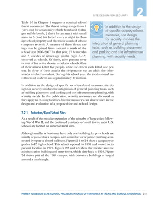 2-3PRIMER TO DESIGN SAFE SCHOOL PROJECTS IN CASE OF TERRORIST ATTACKS AND SCHOOL SHOOTINGS
SITE DESIGN FOR SECURITY 2
In addition to the design
of specific security-related
measures, site design
for security involves the
integration of general planning
tasks, such as building placement
and parking and site infrastructure
planning, with security needs.
Table 1-3 in Chapter 1 suggests a nominal school
threat assessment. The threat ratings range from 1
(very low) for a stationary vehicle bomb and hydro-
gen sulfide bomb, 2 (low) for an attack with small
arms, to 3 (low) for forced entry at night to dam-
age school property and electronic attack of school
computer records. A measure of these threat rat-
ings may be gained from national records of the
school year 2006–2007. In that year, 27 homicides
and 8 suicides of school-age youths (ages 5–18)
occurred at schools. Of these, nine persons were
victims of five active shooter attacks in schools. One
of these attacks killed five people, while the others each killed one per-
son. In three of these attacks the perpetrator was an adult: the other
attacks involved a student. During this school year, the total national en-
rollment of students was approximately 49 million.
In addition to the design of specific security-related measures, site de-
sign for security involves the integration of general planning tasks, such
as building placement and parking and site infrastructure planning, with
security needs. In this publication, security measures are discussed as
they apply to existing facilities, but the measures can also be used in the
design and evaluation of a proposed site and school design.
2.2.1	 Suburban/Rural School Sites
As a result of the massive expansion of the suburbs of large cities follow-
ing World War II, and the continued existence of small towns, most U.S.
schools are located on suburban/rural sites.
Although smaller schools may have only one building, larger schools are
usually organized as a campus, with a number of separate buildings con-
nected by open or closed walkways. Figures 2-1 to 2-4 show a campus-type
grades 8–12 high school. This school opened in 1898 and moved to its
present location in 1919. Figures 2-2 and 2-3 show the theater and the
administration building and entry tower, which date back to 1919. Figure
2-4 shows part of the 1964 campus, with one-story buildings arranged
around a quadrangle.
 