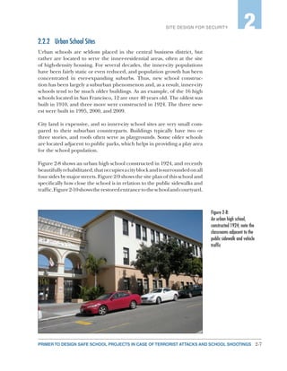 2-7PRIMER TO DESIGN SAFE SCHOOL PROJECTS IN CASE OF TERRORIST ATTACKS AND SCHOOL SHOOTINGS
SITE DESIGN FOR SECURITY 2
2.2.2	 Urban School Sites
Urban schools are seldom placed in the central business district, but
rather are located to serve the inner-residential areas, often at the site
of high-density housing. For several decades, the inner-city populations
have been fairly static or even reduced, and population growth has been
concentrated in ever-expanding suburbs. Thus, new school construc-
tion has been largely a suburban phenomenon and, as a result, inner-city
schools tend to be much older buildings. As an example, of the 16 high
schools located in San Francisco, 12 are over 40 years old. The oldest was
built in 1910, and three more were constructed in 1924. The three new-
est were built in 1995, 2000, and 2009.
City land is expensive, and so inner-city school sites are very small com-
pared to their suburban counterparts. Buildings typically have two or
three stories, and roofs often serve as playgrounds. Some older schools
are located adjacent to public parks, which helps in providing a play area
for the school population.
Figure 2-8 shows an urban high school constructed in 1924, and recently
beautifullyrehabilitated,thatoccupiesacityblockandissurroundedonall
four sides by major streets. Figure 2-9 shows the site plan of this school and
specifically how close the school is in relation to the public sidewalks and
traffic.Figure2-10showstherestoredentrancetotheschoolandcourtyard.
Figure 2‑8:
An urban high school,
constructed 1924; note the
classrooms adjacent to the
public sidewalk and vehicle
traffic
 