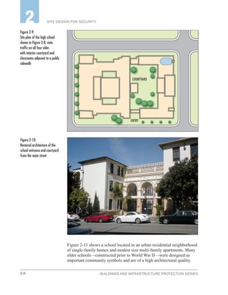 2-8 BUILDINGS AND INFRASTRUCTURE PROTECTION SERIES
SITE DESIGN FOR SECURITY2
Figure 2-11 shows a school located in an urban residential neighborhood
of single-family homes and modest size multi-family apartments. Many
older schools—constructed prior to World War II—were designed as
important community symbols and are of a high architectural quality.
Figure 2‑9:
Site plan of the high school
shown in Figure 2-8; note
traffic on all four sides
with interior courtyard and
classrooms adjacent to a public
sidewalk
Figure 2‑10:
Restored architecture of the
school entrance and courtyard
from the main street
ENTRY
COURTYARD
 