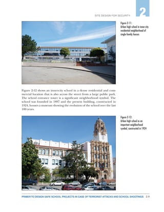 2-9PRIMER TO DESIGN SAFE SCHOOL PROJECTS IN CASE OF TERRORIST ATTACKS AND SCHOOL SHOOTINGS
SITE DESIGN FOR SECURITY 2
Figure 2-12 shows an inner-city school in a dense residential and com-
mercial location that is also across the street from a large public park.
The school entrance tower is a significant neighborhood symbol. The
school was founded in 1897 and the present building, constructed in
1924, houses a museum showing the evolution of the school over the last
100 years.
Figure 2‑11:
Urban high school in inner-city
residential neighborhood of
single-family houses
Figure 2‑12:
Urban high school as an
important neighborhood
symbol, constructed in 1924
 