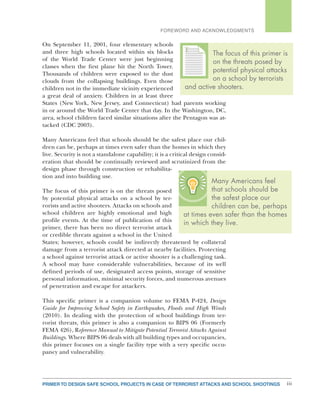 PRIMER TO DESIGN SAFE SCHOOL PROJECTS IN CASE OF TERRORIST ATTACKS AND SCHOOL SHOOTINGS iii
FOREWORD AND ACKNOWLEDGMENTS
On September 11, 2001, four elementary schools
and three high schools located within six blocks
of the World Trade Center were just beginning
classes when the first plane hit the North Tower.
Thousands of children were exposed to the dust
clouds from the collapsing buildings. Even those
children not in the immediate vicinity experienced
a great deal of anxiety. Children in at least three
States (New York, New Jersey, and Connecticut) had parents working
in or around the World Trade Center that day. In the Washington, DC,
area, school children faced similar situations after the Pentagon was at-
tacked (CDC 2003).
Many Americans feel that schools should be the safest place our chil-
dren can be, perhaps at times even safer than the homes in which they
live. Security is not a standalone capability; it is a critical design consid-
eration that should be continually reviewed and scrutinized from the
design phase through construction or rehabilita-
tion and into building use.
The focus of this primer is on the threats posed
by potential physical attacks on a school by ter-
rorists and active shooters. Attacks on schools and
school children are highly emotional and high
profile events. At the time of publication of this
primer, there has been no direct terrorist attack
or credible threats against a school in the United
States; however, schools could be indirectly threatened by collateral
damage from a terrorist attack directed at nearby facilities. Protecting
a school against terrorist attack or active shooter is a challenging task.
A school may have considerable vulnerabilities, because of its well
defined periods of use, designated access points, storage of sensitive
personal information, minimal security forces, and numerous avenues
of penetration and escape for attackers.
This specific primer is a companion volume to FEMA P-424, Design
Guide for Improving School Safety in Earthquakes, Floods and High Winds
(2010). In dealing with the protection of school buildings from ter-
rorist threats, this primer is also a companion to BIPS 06 (Formerly
FEMA 426), Reference Manual to Mitigate Potential Terrorist Attacks Against
Buildings. Where BIPS 06 deals with all building types and occupancies,
this primer focuses on a single facility type with a very specific occu-
pancy and vulnerability.
Many Americans feel
that schools should be
the safest place our
children can be, perhaps
at times even safer than the homes
in which they live.
The focus of this primer is
on the threats posed by
potential physical attacks
on a school by terrorists
and active shooters.
TTTTTTT
 