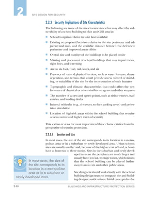 2-10 BUILDINGS AND INFRASTRUCTURE PROTECTION SERIES
SITE DESIGN FOR SECURITY2
2.2.3	 Security Implications of Site Characteristics
The following are some of the site characteristics that may affect the vul-
nerability of a school building to blast and CBR attacks:
n	 School footprint relative to total land available
n	 Existing or proposed location relative to the site perimeter and ad-
jacent land uses, and the available distance between the defended
perimeter and improved areas offsite
n	 Overall size and number of the buildings to be placed onsite
n	 Massing and placement of school buildings that may impact views,
sight lines, and screening
n	 Access via foot, road, rail, water, and air
n	 Presence of natural physical barriers, such as water features, dense
vegetation, and terrain, that could provide access control or shield-
ing, or suitability of the site for the incorporation of such features
n	 Topographic and climatic characteristics that could affect the per-
formance of chemical or other windborne agents and other weapons
n	 The number of access and egress points, such as visitor entries, staff
entries, and loading docks
n	 Internal vehicular (e.g., driveways, surface parking areas) and pedes-
trian circulation
n	 Location of high-risk areas within the school building that require
access control and higher levels of security
This section reviews the most important of these characteristics from the
perspective of security protection.
2.2.3.1	 Location and Size
In most cases, the size of the site corresponds to its location in a metro-
politan area or in a suburban or newly developed area. Urban schools
sites are usually smaller and, because of the higher cost of land, schools
have at least two to three stories. Sites in the suburban and newly devel-
oped areas on the periphery are much larger and
usually have low lot-coverage ratios, which means
that the school building can be placed farther
away from streets and other public areas.
Site designers should work closely with the school
building design team to integrate site and build-
ing design considerations. Initial concepts for the
In most cases, the size of
the site corresponds to its
location in a metropolitan
area or in a suburban or
newly developed area.
 