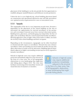 2-11PRIMER TO DESIGN SAFE SCHOOL PROJECTS IN CASE OF TERRORIST ATTACKS AND SCHOOL SHOOTINGS
SITE DESIGN FOR SECURITY 2
placement of the building(s) on the site provide the first opportunity to
establish adequate standoff distances and delineate security perimeters.
Unless the site is a very high-risk site, school building placement based
on construction and operational efficiencies may well take precedence
over optimal security requirements for a rare or non-existent event.
2.2.3.2	Topography
The topography of the site is a very important security issue, because—
depending on the placement of the school building on the site—it
determines the opportunities for internal surveillance of site perime-
ters and screening of internal areas from external observation points.
Building form, placement, and landscaping may help define the line of
sight, and can facilitate effective control of potential hostile surveillance.
Denying aggressors a line of sight, either from onsite or offsite, increases
the security of the school buildings and their occupants.
Depending on the circumstances, topography can be either beneficial
or detrimental with respect to surveillance. Elevated sites may enhance
surveillance of the surrounding area from inside the facility, but may also
allow observation of onsite areas by adversaries. Buildings placed imme-
diately adjacent to higher surrounding terrain may be overly exposed to
intrusive surveillance.
Schools in high-risk zones may require additional
protection immediately adjacent to the structure in
the form of a clear zone, free of all topographic
obstructions or even landscaping that might pro-
vide hiding places (Figure 2-13). The clear zone
facilitates monitoring of the immediate vicinity and
visual detection of attackers or intruders.
Schools in high-risk zones
may require additional
protection immediately
adjacent to the structure
in the form of a clear zone, free
of all topographic obstructions
or even landscaping that might
provide hiding places.
 