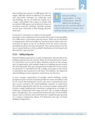 2-13PRIMER TO DESIGN SAFE SCHOOL PROJECTS IN CASE OF TERRORIST ATTACKS AND SCHOOL SHOOTINGS
SITE DESIGN FOR SECURITY 2
blast loading and exposure to CBR agents. For ex-
ample, although natural ventilation is an effective
and time-tested technique for efficiently cool-
ing buildings, the use of unfiltered outside air is
a major vulnerability with respect to attacks with
aerosolized CBR agents and accidental releases of
hazardous materials. Similarly, operable windows
may be more vulnerable to blast damage than the
fixed ones.
A structure’s orientation in relation to the prevail-
ing winds on site is significant characteristic with respect to the possibility
of a CBR attack or hazardous material release. Wind may be beneficial
in mitigating the effects of windborne hazards in that it reduces the con-
centration of agents in the air as distance from the source increases,
spreading the plume laterally and upwind. The annual wind rose for the
area is a good indicator of the probable distribution of wind speed and
direction for a given period.
2.2.3.4	 Building Configuration
School building organization, or plan configuration, directly affects the
building’s physical security and the ability of school authorities to moni-
tor and enforce access control. Many suburban schools use the campus
style of organization, with multiple single-story buildings spread around
the school grounds. This type of organization is difficult to secure unless
the perimeter is controlled and only a single access point to the school
is maintained and monitored at all times. Nevertheless, the dispersed
school buildings remain exposed to attacks from any direction.
A more compact organization of multiple school buildings, usually
grouped around a central courtyard provides for easier surveillance and
access control. By limiting the access to the inner courtyard and creat-
ing a secure enclosure, the school buildings’ exposure to attack from
the outside is significantly reduced. An even more compact organization
involves a single building with a multi-story configuration or a single- or
multi-story configuration with wings, such as U-, H-, or simple L-shaped
plans. Though open, the courtyards formed by this type of school build-
ing are easier to monitor and control than the completely open grounds
of a campus configuration. Figure 2-14 illustrates each type of school
building configuration.
School building
organization, or plan
configuration, directly
affects the building’s
physical security and the ability of
school authorities to monitor and
enforce access control.
 
