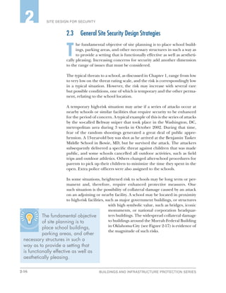 2-16 BUILDINGS AND INFRASTRUCTURE PROTECTION SERIES
SITE DESIGN FOR SECURITY2
2.3	 General Site Security Design Strategies
T
he fundamental objective of site planning is to place school build-
ings, parking areas, and other necessary structures in such a way as
to provide a setting that is functionally effective as well as aestheti-
cally pleasing. Increasing concerns for security add another dimension
to the range of issues that must be considered.
The typical threats to a school, as discussed in Chapter 1, range from low
to very low on the threat rating scale, and the risk is correspondingly low
in a typical situation. However, the risk may increase with several rare
but possible conditions, one of which is temporary and the other perma-
nent, relating to the school location.
A temporary high-risk situation may arise if a series of attacks occur at
nearby schools or similar facilities that require security to be enhanced
for the period of concern. A typical example of this is the series of attacks
by the so-called Beltway sniper that took place in the Washington, DC,
metropolitan area during 3 weeks in October 2002. During that time,
fear of the random shootings generated a great deal of public appre-
hension. A 13-year-old boy was shot as he arrived at the Benjamin Tasker
Middle School in Bowie, MD, but he survived the attack. The attackers
subsequently delivered a specific threat against children that was made
public, and some schools cancelled all outdoor activities, such as field
trips and outdoor athletics. Others changed after-school procedures for
parents to pick up their children to minimize the time they spent in the
open. Extra police officers were also assigned to the schools.
In some situations, heightened risk to schools may be long term or per-
manent and, therefore, require enhanced protective measures. One
such situation is the possibility of collateral damage caused by an attack
on an adjoining or nearby facility. A school may be located in proximity
to high-risk facilities, such as major government buildings, or structures
with high symbolic value, such as bridges, iconic
monuments, or national corporation headquar-
ters buildings. The widespread collateral damage
to buildings around the Murrah Federal Building
in Oklahoma City (see Figure 2-17) is evidence of
the magnitude of such risks.
The fundamental objective
of site planning is to
place school buildings,
parking areas, and other
necessary structures in such a
way as to provide a setting that
is functionally effective as well as
aesthetically pleasing.
 