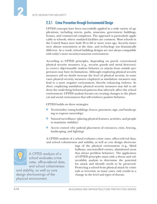2-18 BUILDINGS AND INFRASTRUCTURE PROTECTION SERIES
SITE DESIGN FOR SECURITY2
2.3.1	 Crime Prevention through Environmental Design
CPTED concepts have been successfully applied in a wide variety of ap-
plications, including streets, parks, museums, government buildings,
houses, and commercial complexes. The approach is particularly appli-
cable to schools, where outdated facilities are common. Most schools in
the United States were built 30 to 60 or more years ago. Security issues
were almost nonexistent at the time, and technology was dramatically
different. As a result, school building designs are not always compatible
with today’s more security-conscious environment.
According to CPTED principles, depending on purely conventional
physical security measures (e.g., security guards and metal detectors)
to correct objectionable student behavior or attacks from outside per-
petrators may have its limitations. Although employing physical security
measures will no doubt increase the level of physical security, in some
cases physical security measures employed as standalone measures may
lead to a more negative environment, thereby enhancing violence. In
short, employing standalone physical security measures may fail to ad-
dress the underlying behavioral patterns that adversely affect the school
environment. CPTED analysis focuses on creating changes to the physi-
cal and social environment that will reinforce positive behavior.
CPTED builds on three strategies:
n	 Territoriality (using buildings, fences, pavement, sign, and landscap-
ing to express ownership)
n	 Natural surveillance (placing physical features, activities, and people
to maximize visibility)
n	 Access control (the judicial placement of entrances, exits, fencing,
landscaping, and lighting)
A CPTED analysis of a school evaluates crime rates, office-referral data,
and school cohesiveness and stability, as well as core design shortcom-
ings of the physical environment (e.g., blind
hallways, uncontrolled entries, abandoned areas
that attract problem behavior). The application
of CPTED principles starts with a threat and vul-
nerability analysis to determine the potential
for attack and identify needs to be protected.
Protecting a school from physical attack by crimi-
nals or terrorists, in many cases, only results in a
change in the level and types of threats.
A CPTED analysis of a
school evaluates crime
rates, office-referral data,
and school cohesiveness
and stability, as well as core
design shortcomings of the
physical environment.
 