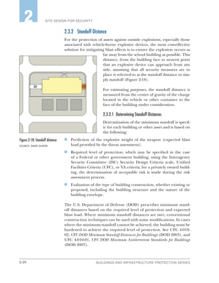 2-20 BUILDINGS AND INFRASTRUCTURE PROTECTION SERIES
SITE DESIGN FOR SECURITY2
2.3.2	 Standoff Distance
For the protection of assets against outside explosions, especially those
associated with vehicle-borne explosive devices, the most cost-effective
solution for mitigating blast effects is to ensure the explosion occurs as
far away from the school building as possible. This
distance, from the building face to nearest point
that an explosive device can approach from any
side, assuming that all security measures are in
place is referred to as the standoff distance or sim-
ply standoff (Figure 2-18).
For estimating purposes, the standoff distance is
measured from the center of gravity of the charge
located in the vehicle or other container to the
face of the building under consideration.
2.3.2.1	 Determining Standoff Distances
Determination of the minimum standoff is specif-
ic for each building or other asset and is based on
the following:
n	 Prediction of the explosive weight of the weapon (expected blast
load provided by the threat assessment).
n	 Required level of protection, which may be specified in the case
of a Federal or other government building, using the Interagency
Security Committee (ISC) Security Design Criteria scale, Unified
Facilities Criteria (UFC), or VA criteria; for a privately owned build-
ing, the determination of acceptable risk is made during the risk
assessment process.
n	 Evaluation of the type of building construction, whether existing or
proposed, including the building structure and the nature of the
building envelope.
The U.S. Department of Defense (DOD) prescribes minimum stand-
off distances based on the required level of protection and expected
blast load. Where minimum standoff distances are met, conventional
construction techniques can be used with some modifications. In cases
where the minimum standoff cannot be achieved, the building must be
hardened to achieve the required level of protection. See UFC 4-010-
02, UFC DOD Minimum Standoff Distances for Buildings (DOD 2003), and
UFC 4-010-01, UFC DOD Minimum Antiterrorism Standards for Buildings
(DOD 2007).
Figure 2‑18: Standoff distance
SOURCE: DAVID SHAFER
 
