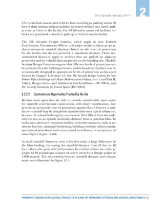 2-21PRIMER TO DESIGN SAFE SCHOOL PROJECTS IN CASE OF TERRORIST ATTACKS AND SCHOOL SHOOTINGS
SITE DESIGN FOR SECURITY 2
VA criteria limit unscreened vehicles from traveling or parking within 50
feet of their mission-critical facilities; screened vehicles may travel/park
as close as 5 feet to the facility. For VA life-safety protected facilities, ve-
hicles are permitted to travel or park up to 5 feet from the facility.
The ISC Security Design Criteria, which apply to new Federal
Courthouses, Government Offices, and major modernization projects,
also recommend standoff distances based on the level of protection
for the facility, but do not prescribe a minimum distance. These rec-
ommended distances apply to vehicles that are parked on adjacent
properties and for vehicles that are parked on the building site. The ISC
Security Design Criteria recognize that different levels of protection may
be permitted for the building structure and its façade so that they may be
economically designed to appropriate levels of protection as discussed
further in Chapter 4, Section 4.4, See ISC Security Design Criteria for New
Federal Office Buildings and Major Modernization Projects, Part 1 and Part II:
Tables, Design Tactics and Additional Risk Guidelines (ISC 2004), and
ISC Security Standards for Leased Spaces (ISC 2004).
2.3.2.2	 Constraints and Opportunities Provided by the Site
Because most open sites are able to provide considerable open space
for standoff, conventional construction, with minor modification, may
provide an acceptable level of protection against blast. However, a satis-
factory standoff may be completely unachievable on a typical urban site,
because the school building face may be only 10 to 20 feet from the curb,
which is not an acceptable minimum distance from a potential blast. In
such cases, alternative responses include protective measures, such as pe-
rimeter barriers, structural hardening, building envelope enhancement,
operational procedures such as increased surveillance, or acceptance of
some higher degree of risk.
At small standoff distances, even a few feet make a large difference in
the blast loading. Increasing the standoff distance from 20 feet to 40
feet reduces the peak reflected pressure by a factor of four for a charge
weight of 10 pounds and a factor of nearly seven for a charge weight of
1,000 pounds. The relationship between standoff distance and compo-
nent cost is illustrated in Figure 2-19.
 