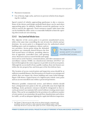 2-29PRIMER TO DESIGN SAFE SCHOOL PROJECTS IN CASE OF TERRORIST ATTACKS AND SCHOOL SHOOTINGS
SITE DESIGN FOR SECURITY 2
n	 Pavement treatments
n	 Use of berms, high curbs, and trees to prevent vehicles from depart-
ing the roadway
Speed control of vehicles approaching gatehouses is also a concern.
Some of the devices and design methods listed above can be used when
approaching gates. In addition, bollards around the gatehouse can be
used to narrow the approach. Truck entrances require wider lanes that
can be handled by either active or removable bollards to limit the open-
ing when trucks are not entering.
2.3.4.2	 Entry Control and Vehicular Access
The objective of the access point is to prevent unauthorized access,
while at the same time controlling the rate of entry for vehicles and pe-
destrians. An access point is a designated area for authorized school
building users, such as employees, visitors, and ser-
vice providers. Access points along the defended
perimeter are commonly shared between the first
and second layers of defense, providing observa-
tion of approach, controlled entry, and queuing
areas. Structures such as control booths and equip-
ment such as active barriers, communications, and video assessment and
surveillance systems (VASS) (or closed-circuit television [CCTV])1 are
layered throughout the entry sequence to provide secured access points.
Although the access itself is from a public roadway, these site features are
within the site property line and form part of the first defense layer.
The location of access control points and inspection areas should be at
sufficient standoff distance that detonation of a bomb on an uninspected
vehicle does not impact the closest building and cause lethal damage.
Figure 2-26 shows a typical layout of a high-security vehicle entry point
and an access-controlled zone within a protected perimeter.
Whenever possible, commercial, service, and delivery vehicles should
have a designated entry point to the site, preferably away from high-risk
buildings. Active perimeter entrances should be designated so that se-
curity personnel can maintain full control without creating unnecessary
delays. This can be accomplished by the provision of a sufficient number
of entry points to accommodate the peak flow of pedestrians and vehicu-
lar traffic, as well as adequate lighting for rapid and efficient inspection.
1	 See Chapter 5. Because security video serves two distinct purposes, assessment and
surveillance, the term used here is video assessment and surveillance system or VASS.
Historically, the term for a security video system was CCTV, a closed analog video system.
The objective of the
access point is to prevent
unauthorized access.
 