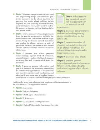 PRIMER TO DESIGN SAFE SCHOOL PROJECTS IN CASE OF TERRORIST ATTACKS AND SCHOOL SHOOTINGS v
FOREWORD AND ACKNOWLEDGMENTS
n	 Chapter 2 discusses comprehensive architectural
and engineering design considerations (pro-
tective measures) for the school site, from the
property line to the school building, includ-
ing land use, site planning, standoff distance,
controlled access zones, entry control and ve-
hicular access, signage, parking, loading docks,
and service access.
n	 Chapter 3 reviews a number of shooting incidents
from the past in an attempt to highlight the
vulnerabilities that contributed to these tragic
events. Using the lessons learned from these
case studies, the chapter proposes a series of
protective measures to address school vulner-
abilities and increase their resilience to threats
of this kind.
n	 Chapter 4 discusses blast effects, potential
school damage, injuries, levels of protection,
standoff distance, and specific blast design con-
cerns together with recommended protective
measures.
n	 Chapter 5 presents general information and
practical measures for preventing, responding
to, and minimizing the effects of toxic releases
and describes architectural, mechanical, and
electrical features that can be applied in new
construction or retrofit of school buildings to yield better protection.
Additionally, seven appendices provide supplemental information and a
list of references. The appendices contain:
n	 Appendix A: Acronyms
n	 Appendix B: General Glossary
n	 Appendix C: CBR Agent Characteristics
n	 Appendix D: References
n	 Appendix E: Associations and Organizations
n	 Appendix F: School Vulnerability Assessment Checklist
Chapter 1 discusses the
key aspects of security
risk management with
an emphasis on risk
assessments.
Chapter 2 discusses comprehensive
architectural and engineering
design considerations for the
school site,
Chapter 3 reviews a number of
shooting incidents from the past
in an attempt to highlight the
vulnerabilities that contributed to
these tragic events.
Chapter 4 discusses blast effects.
Chapter 5 presents general
information and practical measures
for preventing, responding to,
and minimizing the effects of toxic
releases.
TTTTTTT
 