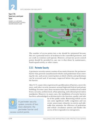 2-30 BUILDINGS AND INFRASTRUCTURE PROTECTION SERIES
SITE DESIGN FOR SECURITY2
The number of access points into a site should be minimized because
they are a potential source of weakness in the controlled perimeter, and
are costly to construct and operate. However, at least two access control
points should be provided in case one is shut down by maintenance,
bomb squad activity, or other causes.
2.3.5	 Perimeter Security
A perimeter security system consists of two main elements: the perimeter
barrier that prevents unauthorized vehicles and pedestrians from enter-
ing the site, and access control points at which vehicles and pedestrians
can be screened and, if necessary, inspected before they pass through
the barrier.
After 9/11, many cities experienced a proliferation of barriers, street clo-
sures, and other security measures around high-risk Federal and private
buildings. In some cases, these measures have been considered successful
from a security, architectural, urban planning, and cultural preservation
standpoint. However, in many cases, the installation of security barriers
has been acknowledged as detrimental to the function, quality, and util-
ity of the public realm. Restricting vehicle access
can cause significant traffic congestion and can
create unnecessary obstacles on streets and side-
walks that minimize the efficiency of pedestrian
and vehicle circulation systems and hinder the
access of first responders in emergencies.
Figure 2‑26:
Typical entry control point
layout
SOURCE: U.S. AIR FORCE,
INSTALLATION ENTRY CONTROL
FACILITIES DESIGN GUIDE
A perimeter security
system consists of two
main elements: the
perimeter barrier and
access control points.
 