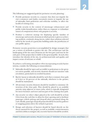 2-31PRIMER TO DESIGN SAFE SCHOOL PROJECTS IN CASE OF TERRORIST ATTACKS AND SCHOOL SHOOTINGS
SITE DESIGN FOR SECURITY 2
The following are suggested goals for perimeter security planning:
n	 Provide perimeter security in a manner that does not impede the
city’s commerce and vitality, excessively restrict or impede the use
of sidewalks, limit pedestrian and vehicular mobility, or affect the
health of existing trees.
n	 Provide security in the context of streetscape enhancement and
public realm beautification, rather than as a separate or redundant
system of components whose only purpose is security.
n	 Produce a coherent strategy for deploying specific families of
streetscape and security elements in which priority is given to achiev-
ing aesthetic continuity along streets, rather than solutions selected
solely by the needs of a particular building under the jurisdiction of
one public agency.
Perimeter security protection is accomplished by design strategies that
use a variety of methods to protect the site. The architecture and the
landscaping of the site entry elements are the first part (and may be the
only part) of the project that is visible to the general public. As such, they
introduce the identity of the site, its architectural style and quality, and
impart a sense of welcome or rebuff.
To achieve a welcoming atmosphere when incorporating security barrier
systems, consider the following recommendations:
n	 Sidewalks should be open and accessible to pedestrians to the great-
est extent possible, and security elements should not interfere with
circulation, particularly in crowded locations.
n	 Barrier layout at sidewalks should be such that a constant clear path
of 8 feet or 50 percent of the sidewalk, whichever is the greater,
should be maintained.
n	 All necessary security elements should be installed to minimize ob-
struction of the clear path. They should be placed in an available
amenity strip adjacent to most curbs, which is typically designated
for street furniture and trees and not part of the existing clear path.
n	 Any security (or other) object placed at the curb should be at least
2 feet from the curb line to allow for door opening and to facilitate
passenger vehicle pick-up and drop-off where permitted along the
curb. Ideally, passenger drop-off points should be located in pullover
or stopping points where the setback is greatest.
n	 Design and selection of barriers should be based directly on the
threat assessed for the project, as well as available countermeasures
and their ability to mitigate risk; excessive barriers should be avoided.
 