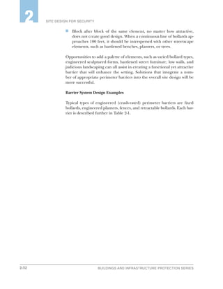 2-32 BUILDINGS AND INFRASTRUCTURE PROTECTION SERIES
SITE DESIGN FOR SECURITY2
n	 Block after block of the same element, no matter how attractive,
does not create good design. When a continuous line of bollards ap-
proaches 100 feet, it should be interspersed with other streetscape
elements, such as hardened benches, planters, or trees.
Opportunities to add a palette of elements, such as varied bollard types,
engineered sculptured forms, hardened street furniture, low walls, and
judicious landscaping can all assist in creating a functional yet attractive
barrier that will enhance the setting. Solutions that integrate a num-
ber of appropriate perimeter barriers into the overall site design will be
more successful.
Barrier System Design Examples
Typical types of engineered (crash-rated) perimeter barriers are fixed
bollards, engineered planters, fences, and retractable bollards. Each bar-
rier is described further in Table 2-1.
 