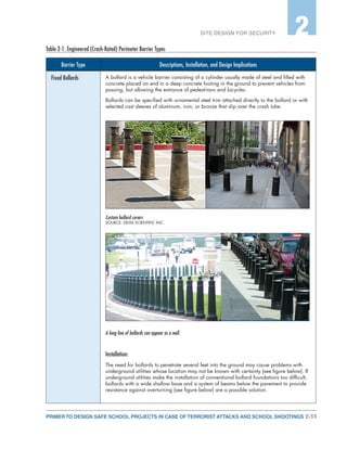 2-33PRIMER TO DESIGN SAFE SCHOOL PROJECTS IN CASE OF TERRORIST ATTACKS AND SCHOOL SHOOTINGS
SITE DESIGN FOR SECURITY 2
Barrier Type Descriptions, Installation, and Design Implications
Fixed Bollards A bollard is a vehicle barrier consisting of a cylinder usually made of steel and filled with
concrete placed on end in a deep concrete footing in the ground to prevent vehicles from
passing, but allowing the entrance of pedestrians and bicycles.
Bollards can be specified with ornamental steel trim attached directly to the bollard or with
selected cast sleeves of aluminum, iron, or bronze that slip over the crash tube.
Custom bollard covers
SOURCE: DELTA SCIENTIFIC INC.
A long line of bollards can appear as a wall.
Installation:
The need for bollards to penetrate several feet into the ground may cause problems with
underground utilities whose location may not be known with certainty (see figure below). If
underground utilities make the installation of conventional bollard foundations too difficult,
bollards with a wide shallow base and a system of beams below the pavement to provide
resistance against overturning (see figure below) are a possible solution.
Table 2-1: Engineered (Crash-Rated) Perimeter Barrier Types
 