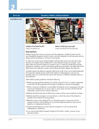 2-34 BUILDINGS AND INFRASTRUCTURE PROTECTION SERIES
SITE DESIGN FOR SECURITY2
Barrier Type Descriptions, Installation, and Design Implications
Fixed Bollards (cont.)
Installation of fixed bollard line (left)
SOURCE: SECUREUSA, INC.
Design Implications:
Bollards are by their nature an intrusion into the streetscape. A bollard system must be
very thoughtfully designed, limited in extent, and well integrated into the perimeter security
design and the streetscape to minimize visual impacts.
To reduce the visual impact, bollard height should typically not be more than 30 inches.
However, this height may be ineffective for some vehicular threats; for example, some
States allow the maximum height of a bumper to be 31 inches (0.8 meter) above grade.
Site-specific conditions, such as road surface grade and curb height, may help improve the
effectiveness of a bollard for impact, while making the bollard appear less obtrusive.
A bollard reduces the effective sidewalk width by the width of the curb to bollard (typically
24 inches [0.6 meter]) plus the width of the bollard. In high-pedestrian and narrow-
sidewalk areas of a central Business district, the reduction in effective sidewalk width can
be problematic.
Other bollard system guidelines include the following:
• Bollard spacing should be between 36 and 48 inches (0.9 and 1.2 meters), depending
on the kind of traffic expected and the needs of pedestrians and the handicapped.
• Where a long line of bollards is unavoidable, the bollards can be interspersed with trees
and oversize bollards that can act as seats. In a few years, the trees will dominate the
streetscape, and the barriers will be unobtrusive.
• Bollards should be kept clear of ADA access ramps and the corner quadrants at streets.
• Bollards should be arranged in a linear fashion in which the center of the bollards is
parallel to the centerline of existing streets.
• Bollards may be custom designed for an individual project to harmonize with the
materials and form of the building; but to provide adequate protection, they must be
tested by an independent laboratory.
• Closely spaced bollards can also make the navigation to curb cuts particularly
challenging for wheelchairs.
• In no case should bollards exceed a height of 38 inches (1 meter), inclusive of any
decorative sleeve.
Bollards on shallow beam system (right)
SOURCE: RSA PROTECTIVE TECHNOLOGIES
 