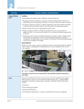 2-36 BUILDINGS AND INFRASTRUCTURE PROTECTION SERIES
SITE DESIGN FOR SECURITY2
Barrier Type Descriptions, Installation, and Design Implications
Engineered Planters
(cont.)
Installation:
Some guidelines for planter system installation include the following:
• Rectangular planters should be no more than 2 feet (0.6 meter) wide and 6 feet (1.8
meters) long, and circular planters should be no more than 3 feet (0.9 meter) in diameter.
• A maximum distance of 4 feet (1.2 meters), depending on the kind of traffic anticipated,
should be maintained between planters and other permanent streetscape elements.
• Planters should not be used in high pedestrian traffic areas.
• Planters should be oriented in a direction parallel to the curb or primary flow of
pedestrian traffic. In no case should a planter or line of planters be placed perpendicular
to the curb.
• Landscaping within planters should be kept below 2.5 feet (0.8 meter) in height, except
when special use requirements call for increased foliage. Depending on the threat,
consideration should be given to ensuring that a 6-inch-high (15-centimeter-high) package
could not be concealed in the foliage.
Design Implications:
Planters can have a major impact on pedestrian movement, reducing the effective sidewalk
width. However, well-designed and placed planters can have multiple functions and be
civic amenities.
These planters are formed by the top of retaining walls (left). Alternating bollards and planted retaining walls as a
barrier (right).
Fences Fences are a traditional choice for security barriers, primarily intended to discourage or
delay intruders or serve as a barrier against standoff weapons (e.g., rocket-propelled
grenades) or hand-thrown weapons (e.g., grenades, fire-bombs). Familiar fence types
include:
• Chain-link
• Monumental fences (metal)
• Anti-climb (CPTED) fence
• Wire (barbed, barbed tape or concertina, triple-standard concertina, tangle-foot)
 