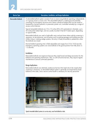 2-38 BUILDINGS AND INFRASTRUCTURE PROTECTION SERIES
SITE DESIGN FOR SECURITY2
Barrier Type Descriptions, Installation, and Design Implications
Retractable Bollards A retractable bollard system consists of one or more rising bollards operating independently
or in groups of two or more units. The retractable bollard is a below-ground assembly
consisting of a foundation structure and a heavy cylindrical bollard that can be raised or
lowered by a buried hydraulic or pneumatic power unit, controlled remotely by a range of
access control devices.
Typical retractable bollards are 12 to 13 inches (30 to 33 centimeters) in diameter, up to
35 inches (0.9 meter) high, and are usually mounted 3 feet (0.9 meter) apart, depending
on typical traffic.
Retractable bollards are used in high-traffic entry and exit lanes where vehicle screening is
necessary, at site entrances, and at entries such as parking garages and building services.
Unlike rising or rotating wedge systems, the entry is freely accessible to pedestrians when
the bollards are raised.
Normal bollard operating time is field adjustable and ranges from 3.0 to 10.0 seconds.
Emergency operating systems can raise bollards to the guard position from fully down in
1.5 seconds.
Installation:
Retractable bollards are expensive because they need broad and deep excavation for the
bollards and operating mechanisms. Also, as with all active barriers, they require regular
maintenance to ensure continued operation.
Design Implications:
Retractable bollards are relatively unobtrusive barriers that need only to be raised when
screening is necessary. A retractable bollard system is generally accompanied by fixed
bollards at the sides, and a secure control booth is necessary for security personnel.
Typical retractable bollard systems at a service entry; note fixed bollards at sides
 