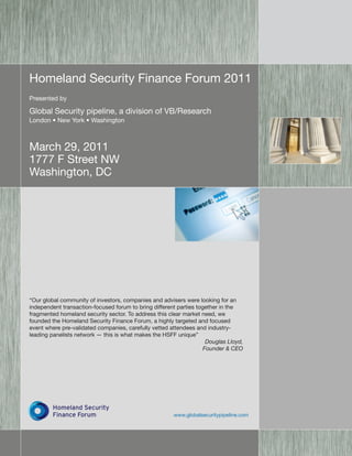 Homeland Security Finance Forum 2011
Presented by

Global Security pipeline, a division of VB/Research
London • New York • Washington



March 29, 2011
1777 F Street NW
Washington, DC




“Our global community of investors, companies and advisers were looking for an
independent transaction-focused forum to bring different parties together in the
fragmented homeland security sector. To address this clear market need, we
founded the Homeland Security Finance Forum, a highly targeted and focused
event where pre-validated companies, carefully vetted attendees and industry-
leading panelists network — this is what makes the HSFF unique”
                                                                     Douglas Lloyd,
                                                                    Founder & CEO




         Homeland Security
         Finance Forum                                  www.globalsecuritypipeline.com
 