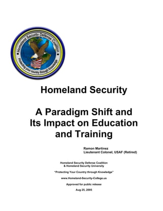 Homeland Security

  A Paradigm Shift and
Its Impact on Education
      and Training
                          Ramon Martinez
                          Lieutenant Colonel, USAF (Retired)


         Homeland Security Defense Coalition
           & Homeland Security University

     “Protecting Your Country through Knowledge”

         www.Homeland-Security-College.us

             Approved for public release

                    Aug 25, 2005
 