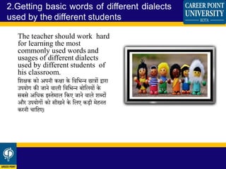 The teacher should work hard
for learning the most
commonly used words and
usages of different dialects
used by different students of
his classroom.
धिक्षक को अपनी कक्षा के धवधभन्न छात्रों द्वारा
उपयोग की जाने वाली धवधभन्न बोधलयों के
सबसे अधिक इस्तेमाल धकए जाने वाले िब्दों
और उपयोगों को सीखने के धलए कडी मेहनत
करनी चाधहए।
2.Getting basic words of different dialects
used by the different students
 