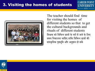 The teacher should find time
for visiting the homes of
different students so that to get
the cultural backgrounds and
rituals of different students
धिक्षक को धवधभन्न छात्रों के घरों में जाने के धलए
समय धनकालना चाधहए ताधक धवधभन्न छात्रों की
सांस्कृधतक पृष्ठभूधम और अनुष्ठान हो सकें
3. Visiting the homes of students
 