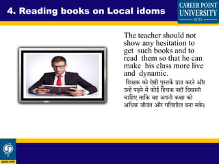 The teacher should not
show any hesitation to
get such books and to
read them so that he can
make his class more live
and dynamic.
धिक्षक को ऐसी पुस्तकें प्राप्त करने और
उन्हें पढ़ने में कोई धहचक नहीं धदखानी
चाधहए ताधक वह अपनी कक्षा को
अधिक जीवंत और गधतिील बना सके ।
4. Reading books on Local idoms
 