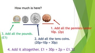 1. Add all the pennies/under
10p. (2p)
2. Add all the tens coins.
(20p+10p = 30p)
3. Add all the pounds.
(£1)
4. Add it altogether. £1 + 30p + 2p = £1.32
 