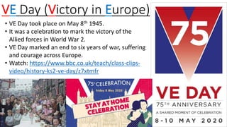 VE Day (Victory in Europe)
• VE Day took place on May 8th 1945.
• It was a celebration to mark the victory of the
Allied forces in World War 2.
• VE Day marked an end to six years of war, suffering
and courage across Europe.
• Watch: https://www.bbc.co.uk/teach/class-clips-
video/history-ks2-ve-day/z7xtmfr
 