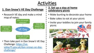 Activities
1. Dan Snow’s VE Day Challenge
• Research VE day and make a mind
map of notes:
• Then take part in Dan Snow’s VE Day
Challenge: https://ve-
vjday75.gov.uk/dan-snows-ve-day-
challenge/
2. Set up a stay at home
celebratory picnic
• Make bunting to decorate your home
• Bake cakes to eat at your picnic
• Invite your teddies to join your family
picnic
VE Day
Why did people
celebrate?
How was VE day
celebrated?
Where was
VE day
celebrated?
How did
people feel
on VE Day?
 