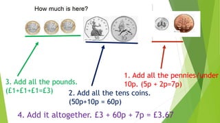 1. Add all the pennies/under
10p. (5p + 2p=7p)
2. Add all the tens coins.
(50p+10p = 60p)
3. Add all the pounds.
(£1+£1+£1=£3)
4. Add it altogether. £3 + 60p + 7p = £3.67
 