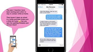 The year 3 teachers have
been texting each other to
stay in contact while at home.
They haven’t been at school
in a while and their brains are
a little bit fuzzy Can you
spot the spelling mistakes and
correct them?
 