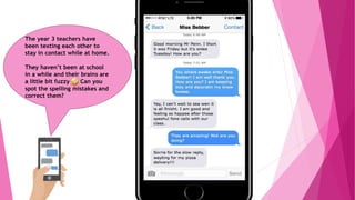 The year 3 teachers have
been texting each other to
stay in contact while at home.
They haven’t been at school
in a while and their brains are
a little bit fuzzy Can you
spot the spelling mistakes and
correct them?
 