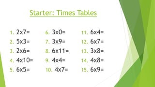 Starter: Times Tables
1. 2x7=
2. 5x3=
3. 2x6=
4. 4x10=
5. 6x5=
6. 3x0=
7. 3x9=
8. 6x11=
9. 4x4=
10. 4x7=
11. 6x4=
12. 6x7=
13. 3x8=
14. 4x8=
15. 6x9=
 
