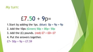 My turn:
£7.50 + 9p=
1.Start by adding the 1ps. (blue) 0p + 9p = 9p
2. Add the 10ps (Green) 50p + 00p= 50p
3. Add the (£) pounds. (red) £7 + £0= £7
4. Put the answers together.
£7+ 50p + 9p = £7.59
 