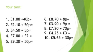 Your turn:
1. £1.00 +40p=
2. £2.10 + 50p=
3. £4.50 + 5p=
4. £7.80 + £2 =
5. £9.30 + 50p=
6. £8.70 + 8p=
7. £3.90 + 9p =
8. £7.20 + 70p=
9. £4.25 + £3 =
10. £5.65 + 30p=
 