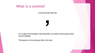 What is a comma?
A comma looks like this
,
It is a type of punctuation mark that tells us to take a short pause when
we are reading.
The pause is not as long as with a full stop.
 