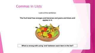 Commas in Lists
Look at this sentence:
The fruit bowl has oranges and bananas and pears and kiwis and
apples in it.
What is wrong with using ‘and’ between each item in the list?
 