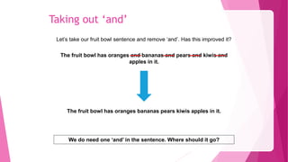 Taking out ‘and’
Let’s take our fruit bowl sentence and remove ‘and’. Has this improved it?
The fruit bowl has oranges and bananas and pears and kiwis and
apples in it.
We do need one ‘and’ in the sentence. Where should it go?
The fruit bowl has oranges bananas pears kiwis apples in it.
 