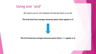 Using one ‘and’
We need to put an ‘and’ between the last two items in our list:
The fruit bowl has oranges bananas pears kiwis apples in it.
The fruit bowl has oranges bananas pears kiwis and apples in it.
 