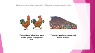 Here are some other examples of how to use commas in a list.
The cockerel’s feathers were
brown, green, orange and
blue.
The road was busy, noisy and
full of activity.
 