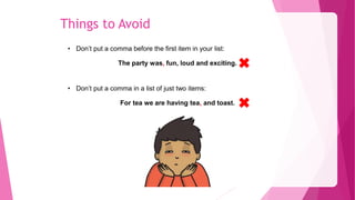 Things to Avoid
• Don’t put a comma before the first item in your list:
The party was, fun, loud and exciting.
• Don’t put a comma in a list of just two items:
For tea we are having tea, and toast.
 
