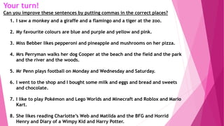 Your turn!
Can you improve these sentences by putting commas in the correct places?
1. I saw a monkey and a giraffe and a flamingo and a tiger at the zoo.
2. My favourite colours are blue and purple and yellow and pink.
3. Miss Bebber likes pepperoni and pineapple and mushrooms on her pizza.
4. Mrs Perryman walks her dog Cooper at the beach and the field and the park
and the river and the woods.
5. Mr Penn plays football on Monday and Wednesday and Saturday.
6. I went to the shop and I bought some milk and eggs and bread and sweets
and chocolate.
7. I like to play Pokémon and Lego Worlds and Minecraft and Roblox and Mario
Kart.
8. She likes reading Charlotte’s Web and Matilda and the BFG and Horrid
Henry and Diary of a Wimpy Kid and Harry Potter.
 