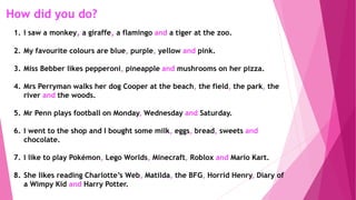 How did you do?
1. I saw a monkey, a giraffe, a flamingo and a tiger at the zoo.
2. My favourite colours are blue, purple, yellow and pink.
3. Miss Bebber likes pepperoni, pineapple and mushrooms on her pizza.
4. Mrs Perryman walks her dog Cooper at the beach, the field, the park, the
river and the woods.
5. Mr Penn plays football on Monday, Wednesday and Saturday.
6. I went to the shop and I bought some milk, eggs, bread, sweets and
chocolate.
7. I like to play Pokémon, Lego Worlds, Minecraft, Roblox and Mario Kart.
8. She likes reading Charlotte’s Web, Matilda, the BFG, Horrid Henry, Diary of
a Wimpy Kid and Harry Potter.
 