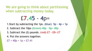 We are going to think about partitioning
when subtracting money today.
£7.45 - 4p=
1.Start by subtracting the 1ps. (blue) 5p - 4p = 1p
2. Subtract the 10ps (Green) 40p – 0p= 40p
3. Subtract the (£) pounds. (red) £7 - £0= £7
4. Put the answers together.
£7 + 40p + 1p = £7.41
 