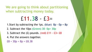 We are going to think about partitioning
when subtracting money today.
£11.38 - £3=
1.Start by subtracting the 1ps. (blue) 8p - 0p = 8p
2. Subtract the 10ps (Green) 30– 0p= 30p
3. Subtract the (£) pounds. (red) £11 - £3= £8
4. Put the answers together.
£8 + 30p + 8p = £8.38
 