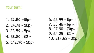 Your turn:
1. £2.80 -40p=
2. £4.78 - 50p=
3. £3.59 - 5p=
4. £8.80 - £2 =
5. £12.90 - 50p=
6. £8.99 - 8p=
7. £3.46 - 6p =
8. £7.90 - 70p=
9. £4.25 - £3 =
10. £14.65 - 30p=
 